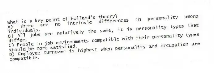 What is a key point of Holland's theory?
A) There are no intrinsic differences in personality among individuals.
B) All jobs are relatively the same, it is personality types that differ.
C) People in job environments compatible with their personality types should be more satisfied.
D) Employee turnover is highest when personality and occupation are compatible.