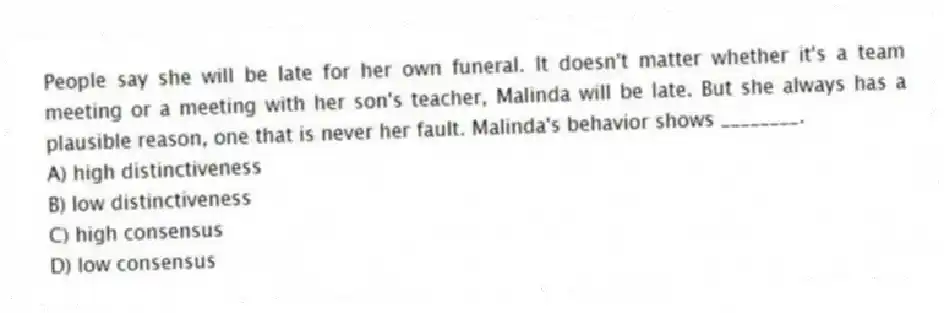People say she will be late for her own funeral. It doesn't matter whether it's a team meeting or a meeting with her son's teacher, Malinda will be late. But she always has a plausible reason, one that is never her fault. Malinda's behavior shows ________.
A) high distinctiveness
B) low distinctiveness
C) high consensus
D) low consensus