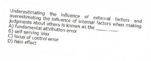 Underestimating the influence of external factors and overestimating the influence of internal factors when making judgments about others is known as the ________.
A) fundamental attribution error
B) self-serving bias
C) locus of control error
D) halo effect