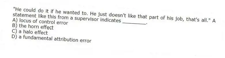"He could do it if he wanted to. He just doesn't like that part of his job, that's all." A statement like this from a supervisor indicates ________.
A) locus of control error
B) the horn effect
C) a halo effect
D) a fundamental attribution error