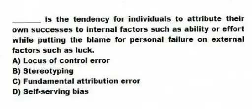 ________ is the tendency for individuals to attribute their own successes to internal factors such as ability or effort while putting the blame for personal failure on external factors such as luck.
A) Locus of control error
B) Stereotyping
C) Fundamental attribution error
D) Self-serving bias