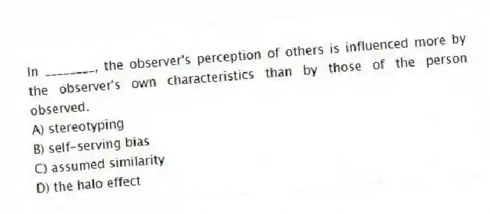 In ________, the observer's perception of others is influenced more by the observer's own characteristics than by those of the person observed.
A) stereotyping
B) self-serving bias
C) assumed similarity
D) the halo effect