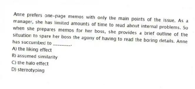 Anne prefers one-page memos with only the main points of the issue. As a manager, she has limited amounts of time to read about internal problems. So when she prepares memos for her boss, she provides a brief outline of the situation to spare her boss the agony of having to read the boring details. Anne has succumbed to ________.
A) the liking effect
B) assumed similarity
C) the halo effect
D) stereotyping