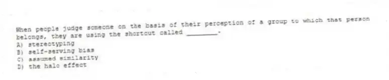 When people judge someone on the basis of their perception of a group to which that person belongs, they are using the shortcut called ________.
A) stereotyping
B) self-serving bias
C) assumed similarity
D) the halo effect