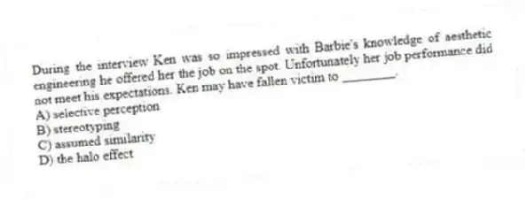 During the interview Ken was so impressed with Barbie's knowledge of aesthetic engineering he offered her the job on the spot. Unfortunately her job performance did not meet his expectations. Ken may have fallen victim to ________.
A) selective perception
B) stereotyping
C) assumed similarity
D) the halo effect