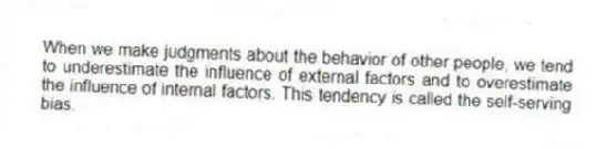 When we make judgments about the behavior of other people, we tend to underestimate the influence of external factors and to overestimate the influence of internal factors. This tendency is called the self-serving bias.