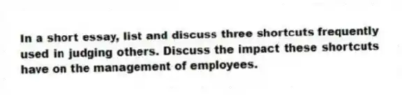 In a short essay, list and discuss three shortcuts frequently used in judging others. Discuss the impact these shortcuts have on the management of employees.