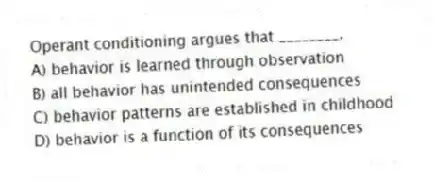 Operant conditioning argues that ________.
A) behavior is learned through observation
B) all behavior has unintended consequences
C) behavior patterns are established in childhood
D) behavior is a function of its consequences