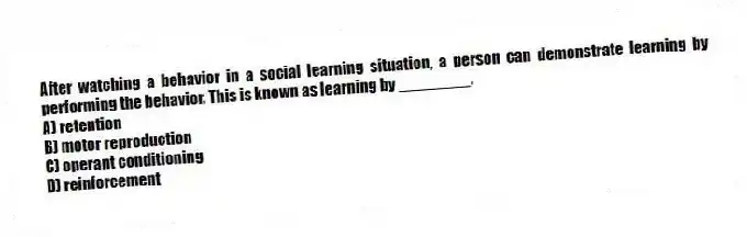 After watching a behavior in a social learning situation, a person can demonstrate learning by performing the behavior. This is known as learning by ________.
A) retention
B) motor reproduction
C) operant conditioning
D) reinforcement
