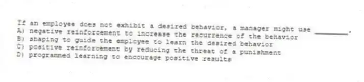 If an employee does not exhibit a desired behavior, a manager might use ________.
A) negative reinforcement to increase the recurrence of the behavior
B) shaping to guide the employee to learn the desired behavior
C) positive reinforcement by reducing the threat of a punishment
D) programmed learning to encourage positive results
