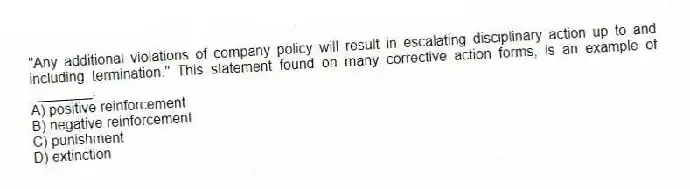 "Any additional violations of company policy will result in escalating disciplinary action up to and including termination." This statement found on many corrective action forms, is an example of ________.
A) positive reinforcement
B) negative reinforcement
C) punishment
D) extinction