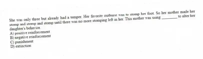 She was only three but already had a temper. Her favorite outburst was to stomp her foot. So her mother made her stomp and stomp and stomp until there was no more stomping left in her. This mother was using ________ to alter her daughter's behavior.
A) positive reinforcement
B) negative reinforcement
C) punishment
D) extinction