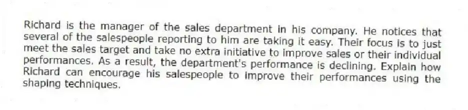 Richard is the manager of the sales department in his company. He notices that several of the salespeople reporting to him are taking it easy. Their focus is to just meet the sales target and take no extra initiative to improve sales or their individual performances. As a result, the department's performance is declining. Explain how Richard can encourage his salespeople to improve their performances using the shaping techniques.