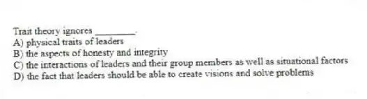 Trait theory ignores ________.
A) physical traits of leaders
B) the aspects of honesty and integrity
C) the interactions of leaders and their group members as well as situational factors
D) the fact that leaders should be able to create visions and solve problems