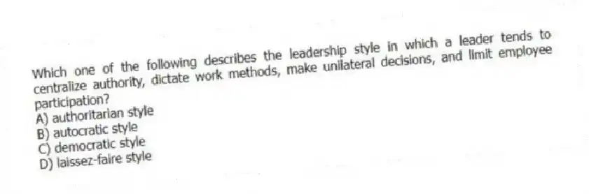 Which one of the following describes the leadership style in which a leader tends to centralize authority, dictate work methods, make unilateral decisions, and limit employee participation?
A) authoritarian style
B) autocratic style
C) democratic style
D) laissez-faire style