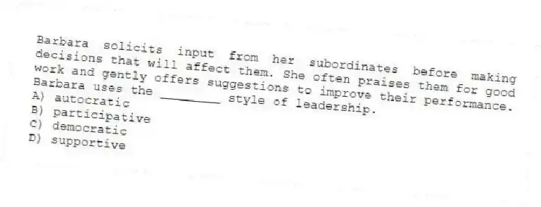 Barbara solicits input from her subordinates before making decisions that will affect them. She often praises them for good work and gently offers suggestions to improve their performance. Barbara uses the ________ style of leadership.
A) autocratic
B) participative
C) democratic
D) supportive
