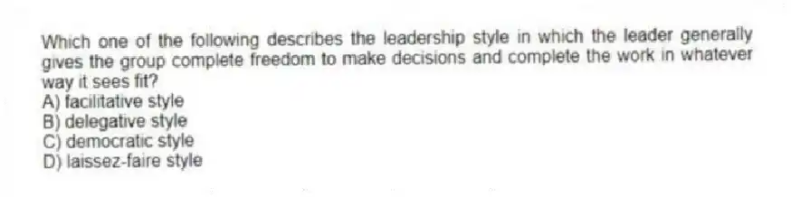 Which one of the following describes the leadership style in which the leader generally gives the group complete freedom to make decisions and complete the work in whatever way it sees fit?
A) facilitative style
B) delegative style
C) democratic style
D) laissez-faire style