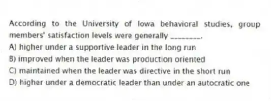 According to the University of Iowa behavioral studies, group members' satisfaction levels were generally ________.
A) higher under a supportive leader in the long run
B) improved when the leader was production oriented
C) maintained when the leader was directive in the short run
D) higher under a democratic leader than under an autocratic one