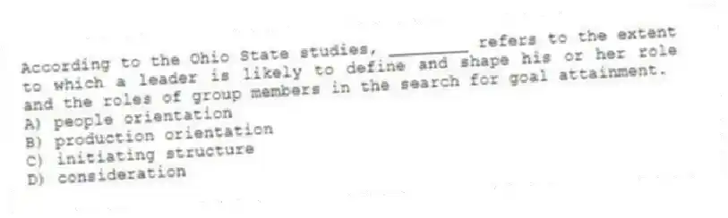 According to the Ohio State studies, ________ refers to the extent to which a leader is likely to define and shape his or her role and the roles of group members in the search for goal attainment.
A) people orientation
B) production orientation
C) initiating structure
D) consideration