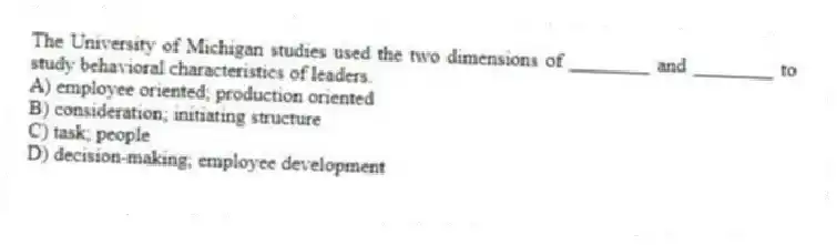 The University of Michigan studies used the two dimensions of ________ and ________ to study behavioral characteristics of leaders.
A) employee oriented; production oriented
B) consideration; initiating structure
C) task; people
D) decision-making; employee development