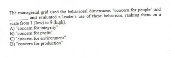 The managerial grid used the behavioral dimensions "concern for people" and ________ and evaluated a leader's use of these behaviors, ranking them on a scale from 1 (low) to 9 (high).
A) "concern for integrity"
B) "concern for profit"
C) "concern for environment"
D) "concern for production"
