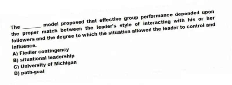 The ________ model proposed that effective group performance depended upon the proper match between the leader's style of interacting with his or her followers and the degree to which the situation allowed the leader to control and influence.
A) Fiedler contingency
B) situational leadership
C) University of Michigan
D) path-goal