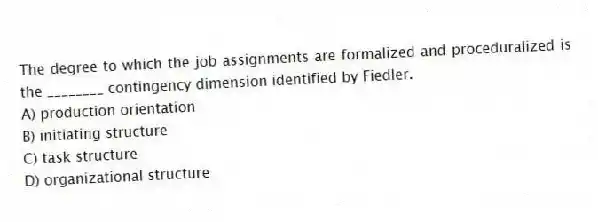 The degree to which the job assignments are formalized and proceduralized is the ________ contingency dimension identified by Fiedler.
A) production orientation
B) initiating structure
C) task structure
D) organizational structure