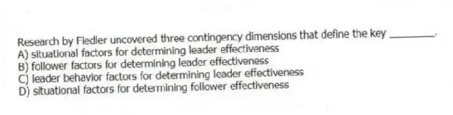 Research by Fiedler uncovered three contingency dimensions that define the key ________.
A) situational factors for determining leader effectiveness
B) follower factors for determining leader effectiveness
C) leader behavior factors for determining leader effectiveness
D) situational factors for determining follower effectiveness