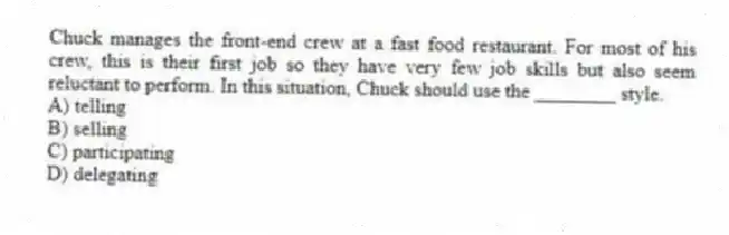 Chuck manages the front-end crew at a fast food restaurant. For most of his crew, this is their first job so they have very few job skills but also seem reluctant to perform. In this situation, Chuck should use the ________ style.
A) telling
B) selling
C) participating
D) delegating