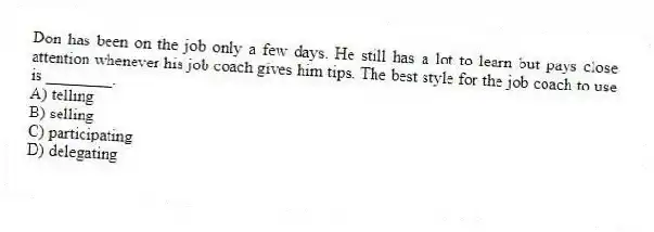 Don has been on the job only a few days. He still has a lot to learn but pays close attention whenever his job coach gives him tips. The best style for the job coach to use is ________.
A) telling
B) selling
C) participating
D) delegating