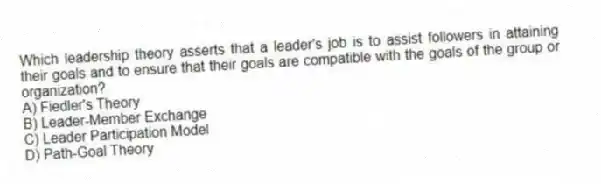Which leadership theory asserts that a leader's job is to assist followers in attaining their goals and to ensure that their goals are compatible with the goals of the group or organization?
A) Fiedler's Theory
B) Leader-Member Exchange
C) Leader Participation Model
D) Path-Goal Theory
