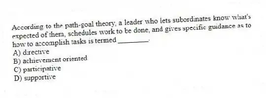 According to the path-goal theory, a leader who lets subordinates know what's expected of them, schedules work to be done, and gives specific guidance as to how to accomplish tasks is termed ________.
A) directive
B) achievement oriented
C) participative
D) supportive