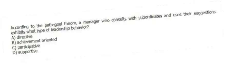 According to the path-goal theory, a manager who consults with subordinates and uses their suggestions exhibits what type of leadership behavior?
A) directive
B) achievement oriented
C) participative
D) supportive