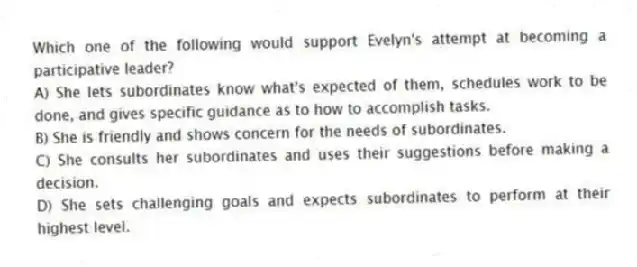 Which one of the following would support Evelyn's attempt at becoming a participative leader?
A) She lets subordinates know what's expected of them, schedules work to be done, and gives specific guidance as to how to accomplish tasks.
B) She is friendly and shows concern for the needs of subordinates.
C) She consults her subordinates and uses their suggestions before making a decision.
D) She sets challenging goals and expects subordinates to perform at their highest level.