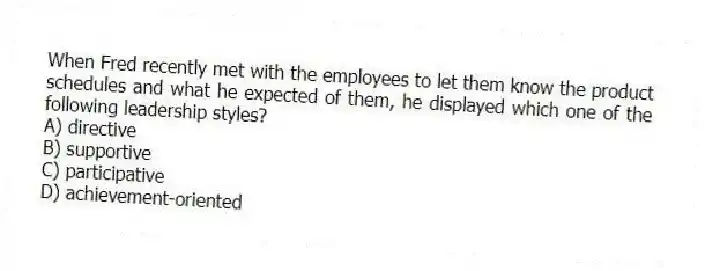 When Fred recently met with the employees to let them know the product schedules and what he expected of them, he displayed which one of the following leadership styles?
A) directive
B) supportive
C) participative
D) achievement-oriented