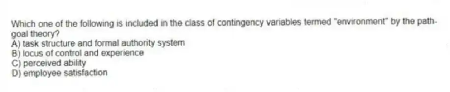 Which one of the following is included in the class of contingency variables termed "environment" by the path-goal theory?
A) task structure and formal authority system
B) locus of control and experience
C) perceived ability
D) employee satisfaction