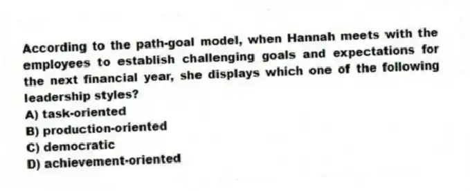 According to the path-goal model, when Hannah meets with the employees to establish challenging goals and expectations for the next financial year, she displays which one of the following leadership styles?
A) task-oriented
B) production-oriented
C) democratic
D) achievement-oriented