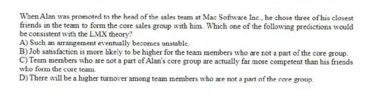 When Alan was promoted to the head of the sales team at Mac Software Inc., he chose three of his closest friends in the team to form the core sales group with him. Which one of the following predictions would be consistent with the LMX theory?
A) Such an arrangement eventually becomes unstable.
B) Job satisfaction is more likely to be higher for the team members who are not a part of the core group.
C) Team members who are not a part of Alan's core group are actually far more competent than his friends who form the core team.
D) There will be a higher turnover among team members who are not a part of the core group.
