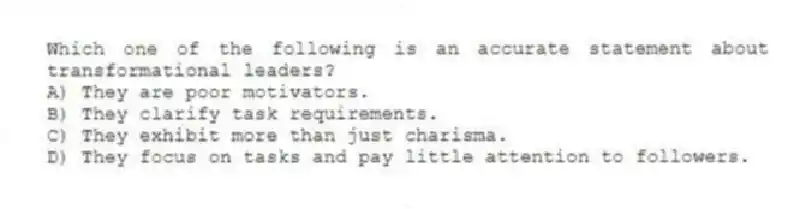 Which one of the following is an accurate statement about transformational leaders?
A) They are poor motivators.
B) They clarify task requirements.
C) They exhibit more than just charisma.
D) They focus on tasks and pay little attention to followers.