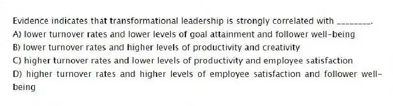 Evidence indicates that transformational leadership is strongly correlated with ________.
A) lower turnover rates and lower levels of goal attainment and follower well-being
B) lower turnover rates and higher levels of productivity and creativity
C) higher turnover rates and lower levels of productivity and employee satisfaction
D) higher turnover rates and higher levels of employee satisfaction and follower well-being
