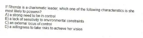 If Rhonda is a charismatic leader, which one of the following characteristics is she most likely to possess?
A) a strong need to be in control
B) a lack of sensitivity to environmental constraints
C) an external locus of control
D) a willingness to take risks to achieve her vision