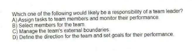 Which one of the following would likely be a responsibility of a team leader?
A) Assign tasks to team members and monitor their performance.
B) Select members for the team.
C) Manage the team's external boundaries.
D) Define the direction for the team and set goals for their performance.