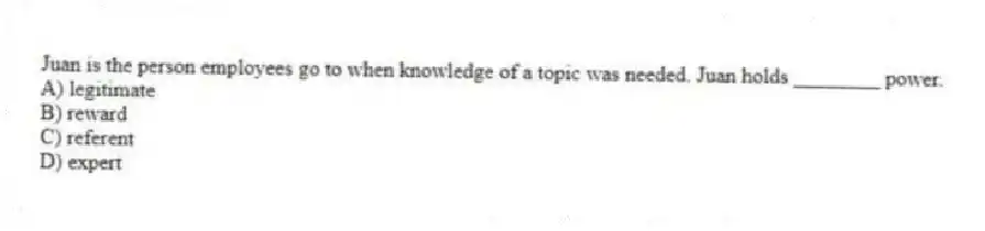Juan is the person employees go to when knowledge of a topic was needed. Juan holds ________ power.
A) legitimate
B) reward
C) referent
D) expert
