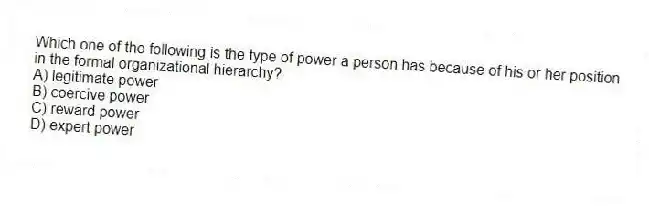 Which one of the following is the type of power a person has because of his or her position in the formal organizational hierarchy?
A) legitimate power
B) coercive power
C) reward power
D) expert power