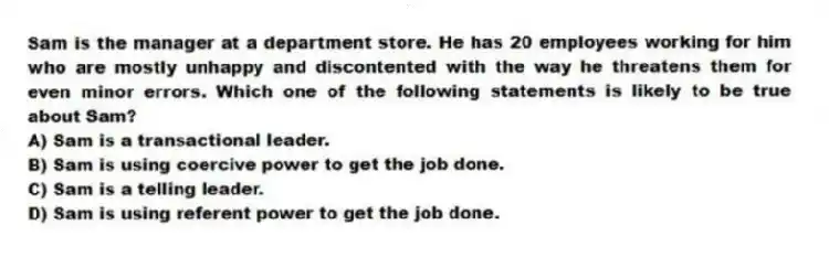 Sam is the manager at a department store. He has 20 employees working for him who are mostly unhappy and discontented with the way he threatens them for even minor errors. Which one of the following statements is likely to be true about Sam?
A) Sam is a transactional leader.
B) Sam is using coercive power to get the job done.
C) Sam is a telling leader.
D) Sam is using referent power to get the job done.