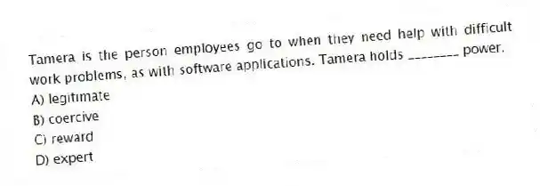 Tamera is the person employees go to when they need help with difficult work problems, as with software applications. Tamera holds ________ power.
A) legitimate
B) coercive
C) reward
D) expert