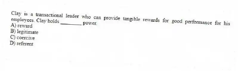 Clay is a transactional leader who can provide tangible rewards for good performance for his employees. Clay holds ________ power.
A) reward
B) legitimate
C) coercive
D) referent