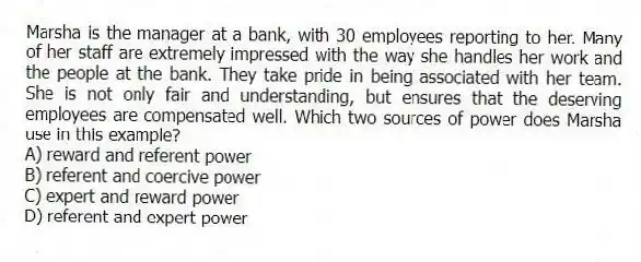Marsha is the manager at a bank, with 30 employees reporting to her. Many of her staff are extremely impressed with the way she handles her work and the people at the bank. They take pride in being associated with her team. She is not only fair and understanding, but ensures that the deserving employees are compensated well. Which two sources of power does Marsha use in this example?
A) reward and referent power
B) referent and coercive power
C) expert and reward power
D) referent and expert power