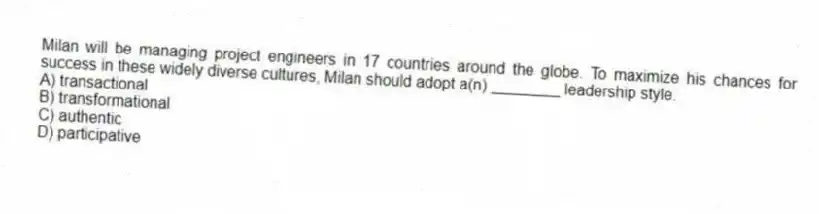 Milan will be managing project engineers in 17 countries around the globe. To maximize his chances for success in these widely diverse cultures, Milan should adopt a(n) ________ leadership style.
A) transactional
B) transformational
C) authentic
D) participative