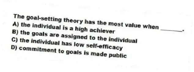 The goal-setting theory has the most value when ________.
A) the individual is a high achiever
B) the goals are assigned to the individual
C) the individual has low self-efficacy
D) commitment to goals is made public